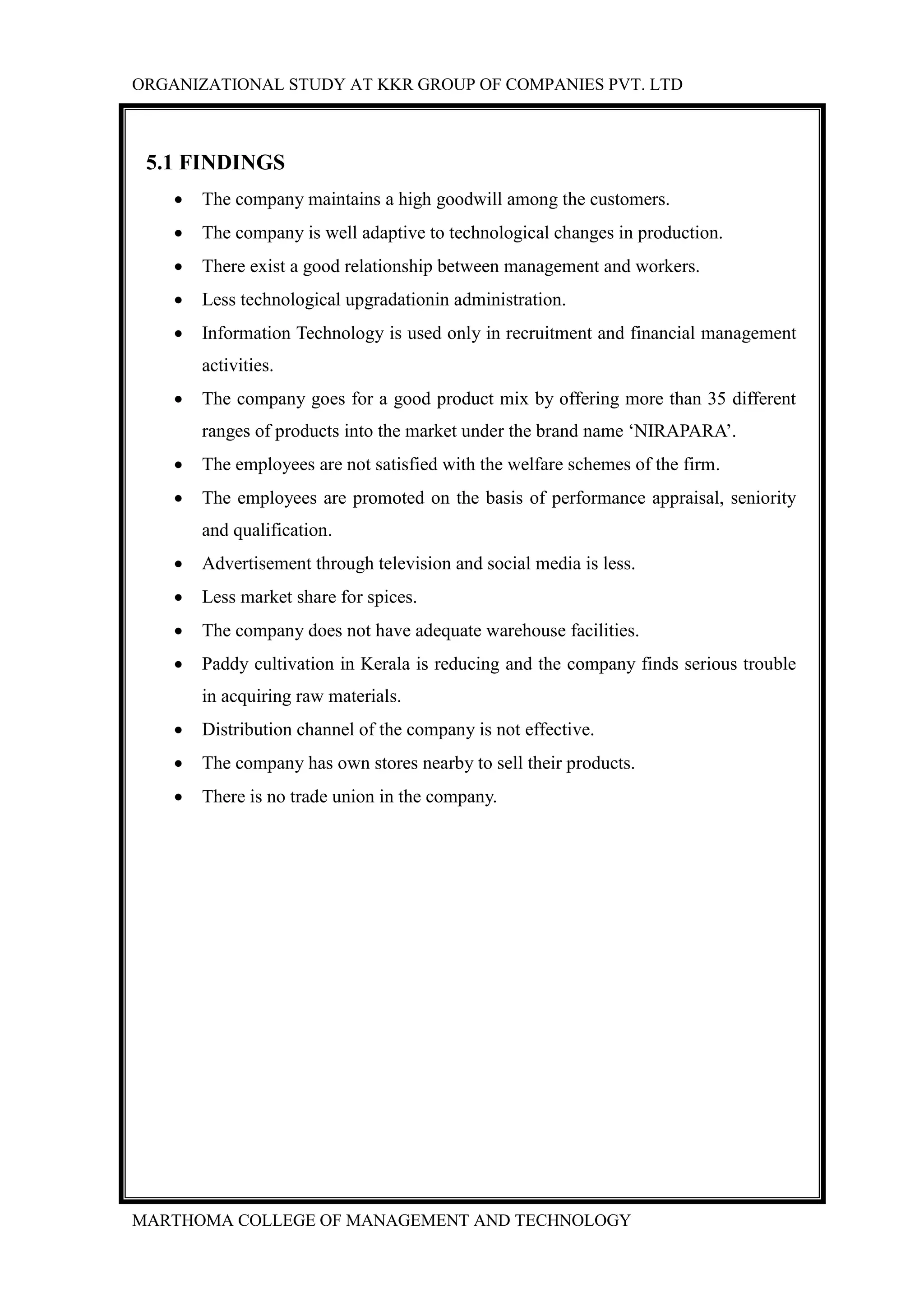 ORGANIZATIONAL STUDY AT KKR GROUP OF COMPANIES PVT. LTD
MARTHOMA COLLEGE OF MANAGEMENT AND TECHNOLOGY
5.1 FINDINGS
 The company maintains a high goodwill among the customers.
 The company is well adaptive to technological changes in production.
 There exist a good relationship between management and workers.
 Less technological upgradationin administration.
 Information Technology is used only in recruitment and financial management
activities.
 The company goes for a good product mix by offering more than 35 different
ranges of products into the market under the brand name „NIRAPARA‟.
 The employees are not satisfied with the welfare schemes of the firm.
 The employees are promoted on the basis of performance appraisal, seniority
and qualification.
 Advertisement through television and social media is less.
 Less market share for spices.
 The company does not have adequate warehouse facilities.
 Paddy cultivation in Kerala is reducing and the company finds serious trouble
in acquiring raw materials.
 Distribution channel of the company is not effective.
 The company has own stores nearby to sell their products.
 There is no trade union in the company.
 