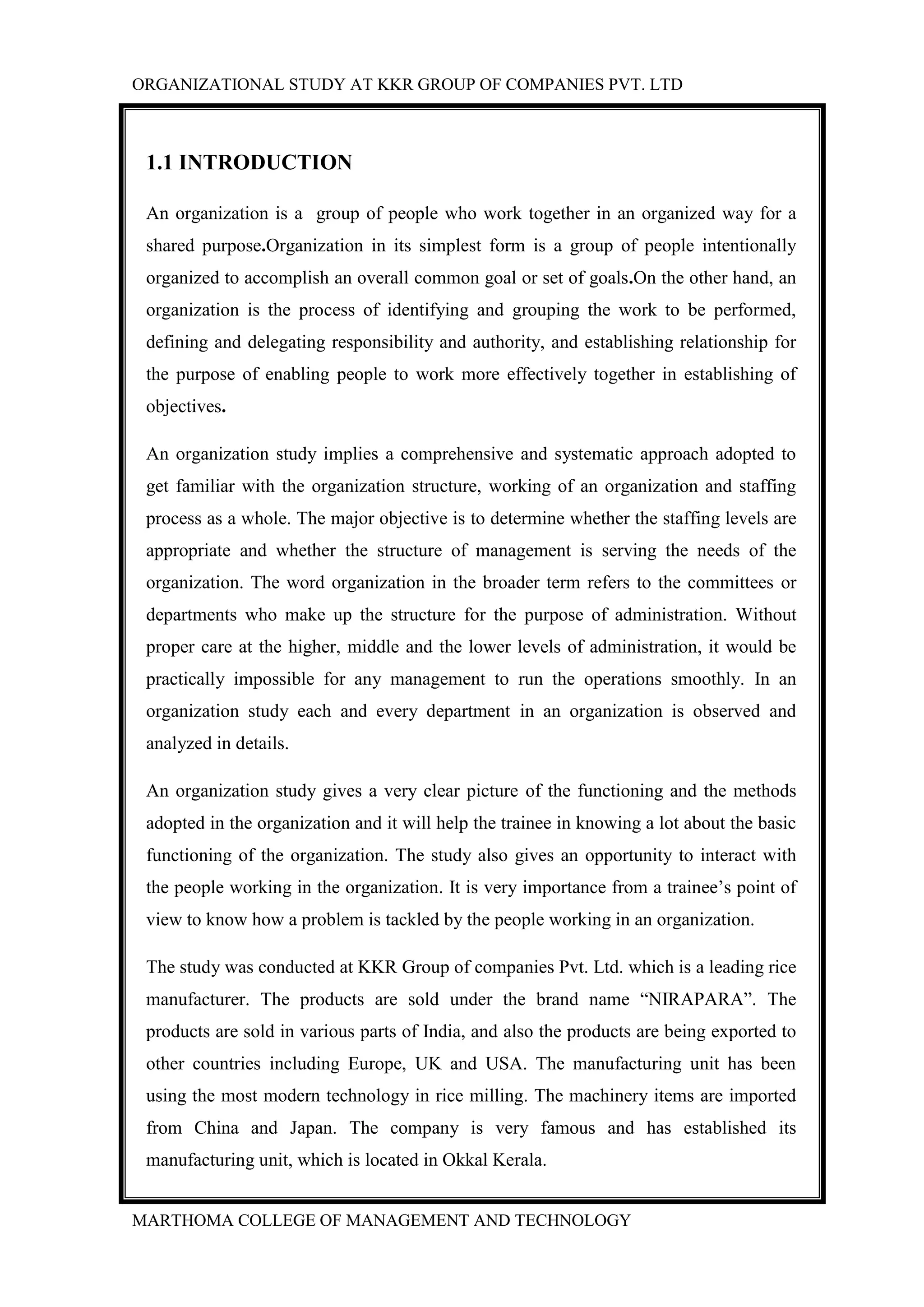 ORGANIZATIONAL STUDY AT KKR GROUP OF COMPANIES PVT. LTD
MARTHOMA COLLEGE OF MANAGEMENT AND TECHNOLOGY
1.1 INTRODUCTION
An organization is a group of people who work together in an organized way for a
shared purpose.Organization in its simplest form is a group of people intentionally
organized to accomplish an overall common goal or set of goals.On the other hand, an
organization is the process of identifying and grouping the work to be performed,
defining and delegating responsibility and authority, and establishing relationship for
the purpose of enabling people to work more effectively together in establishing of
objectives.
An organization study implies a comprehensive and systematic approach adopted to
get familiar with the organization structure, working of an organization and staffing
process as a whole. The major objective is to determine whether the staffing levels are
appropriate and whether the structure of management is serving the needs of the
organization. The word organization in the broader term refers to the committees or
departments who make up the structure for the purpose of administration. Without
proper care at the higher, middle and the lower levels of administration, it would be
practically impossible for any management to run the operations smoothly. In an
organization study each and every department in an organization is observed and
analyzed in details.
An organization study gives a very clear picture of the functioning and the methods
adopted in the organization and it will help the trainee in knowing a lot about the basic
functioning of the organization. The study also gives an opportunity to interact with
the people working in the organization. It is very importance from a trainee‟s point of
view to know how a problem is tackled by the people working in an organization.
The study was conducted at KKR Group of companies Pvt. Ltd. which is a leading rice
manufacturer. The products are sold under the brand name “NIRAPARA”. The
products are sold in various parts of India, and also the products are being exported to
other countries including Europe, UK and USA. The manufacturing unit has been
using the most modern technology in rice milling. The machinery items are imported
from China and Japan. The company is very famous and has established its
manufacturing unit, which is located in Okkal Kerala.
 