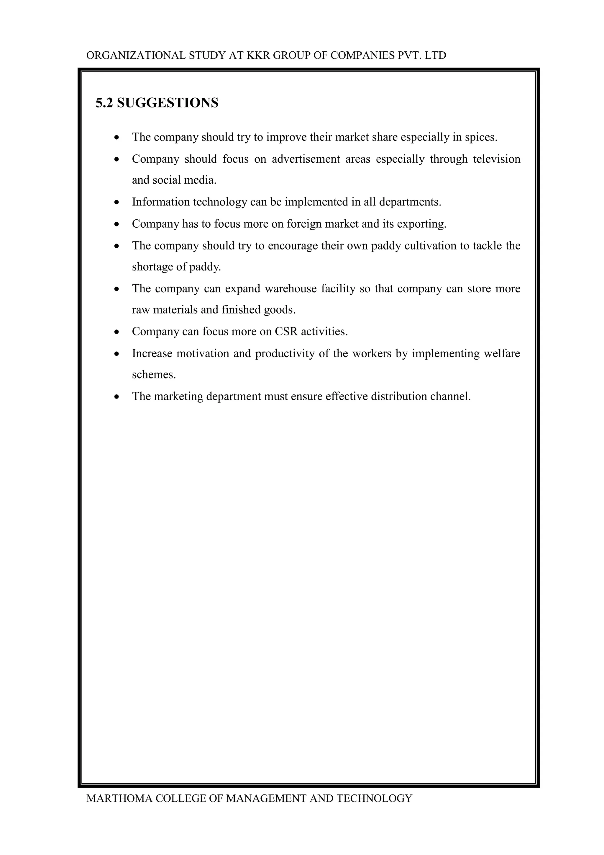 ORGANIZATIONAL STUDY AT KKR GROUP OF COMPANIES PVT. LTD
MARTHOMA COLLEGE OF MANAGEMENT AND TECHNOLOGY
5.2 SUGGESTIONS
 The company should try to improve their market share especially in spices.
 Company should focus on advertisement areas especially through television
and social media.
 Information technology can be implemented in all departments.
 Company has to focus more on foreign market and its exporting.
 The company should try to encourage their own paddy cultivation to tackle the
shortage of paddy.
 The company can expand warehouse facility so that company can store more
raw materials and finished goods.
 Company can focus more on CSR activities.
 Increase motivation and productivity of the workers by implementing welfare
schemes.
 The marketing department must ensure effective distribution channel.
 