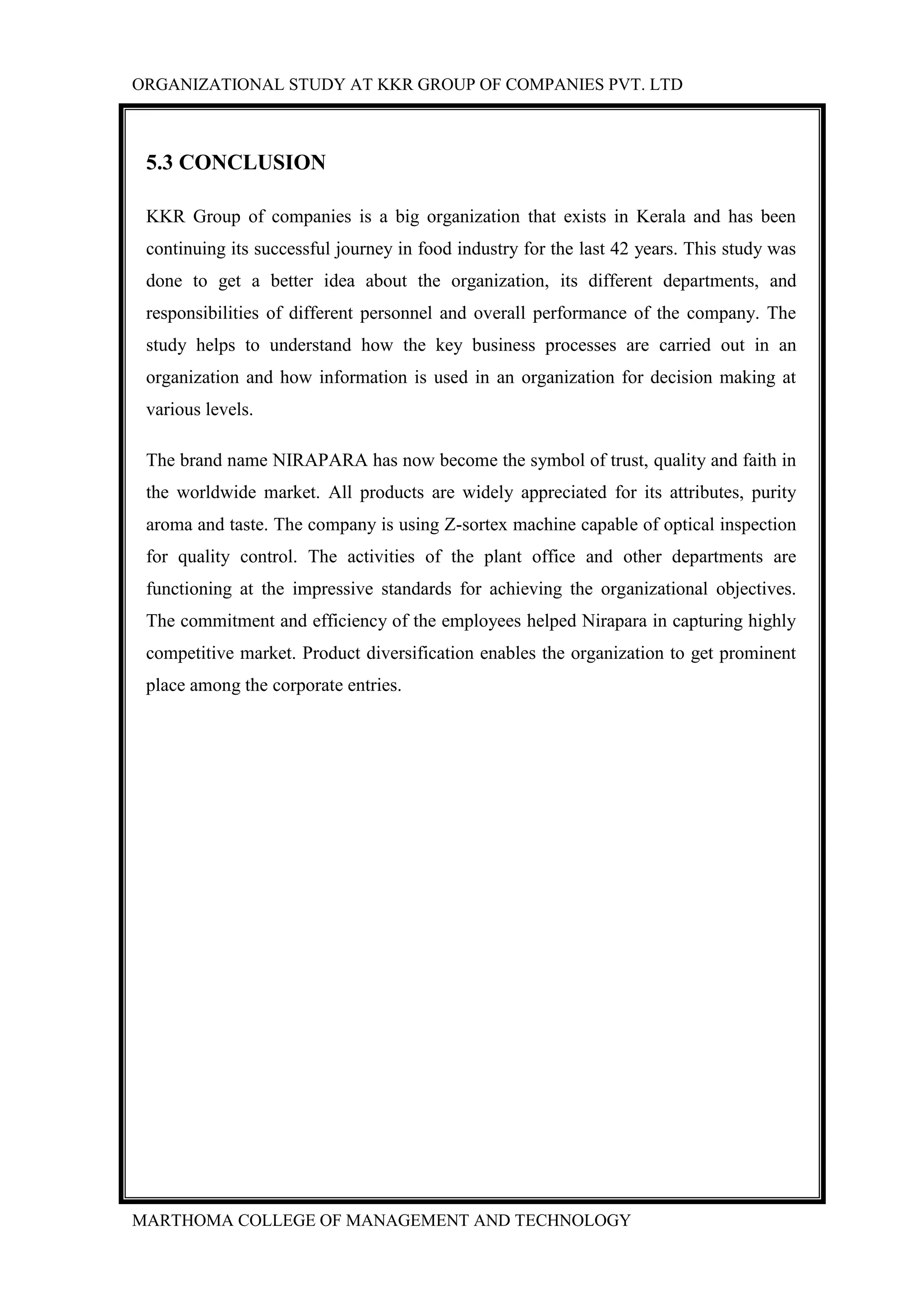 ORGANIZATIONAL STUDY AT KKR GROUP OF COMPANIES PVT. LTD
MARTHOMA COLLEGE OF MANAGEMENT AND TECHNOLOGY
5.3 CONCLUSION
KKR Group of companies is a big organization that exists in Kerala and has been
continuing its successful journey in food industry for the last 42 years. This study was
done to get a better idea about the organization, its different departments, and
responsibilities of different personnel and overall performance of the company. The
study helps to understand how the key business processes are carried out in an
organization and how information is used in an organization for decision making at
various levels.
The brand name NIRAPARA has now become the symbol of trust, quality and faith in
the worldwide market. All products are widely appreciated for its attributes, purity
aroma and taste. The company is using Z-sortex machine capable of optical inspection
for quality control. The activities of the plant office and other departments are
functioning at the impressive standards for achieving the organizational objectives.
The commitment and efficiency of the employees helped Nirapara in capturing highly
competitive market. Product diversification enables the organization to get prominent
place among the corporate entries.
 