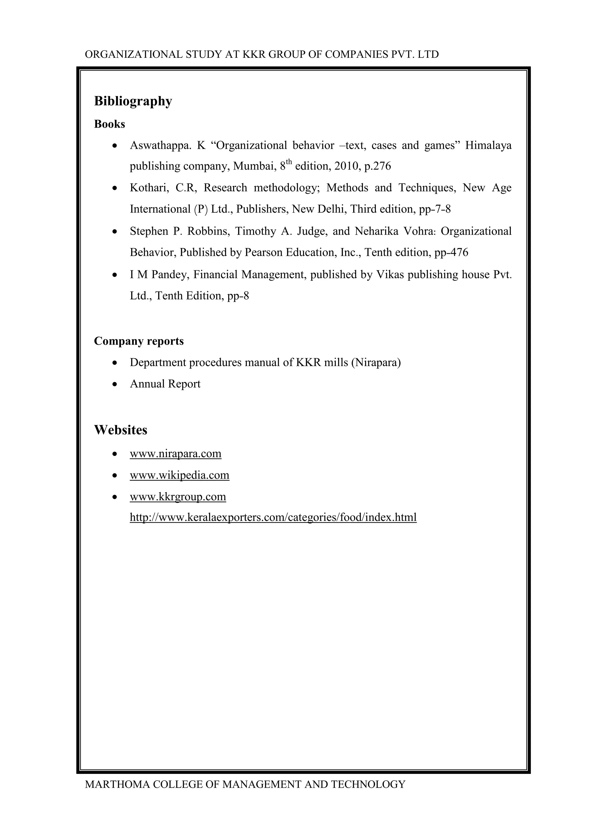 ORGANIZATIONAL STUDY AT KKR GROUP OF COMPANIES PVT. LTD
MARTHOMA COLLEGE OF MANAGEMENT AND TECHNOLOGY
Bibliography
Books
 Aswathappa. K “Organizational behavior –text, cases and games” Himalaya
publishing company, Mumbai, 8th
edition, 2010, p.276
 Kothari, C.R, Research methodology; Methods and Techniques, New Age
International (P) Ltd., Publishers, New Delhi, Third edition, pp-7-8
 Stephen P. Robbins, Timothy A. Judge, and Neharika Vohra: Organizational
Behavior, Published by Pearson Education, Inc., Tenth edition, pp-476
 I M Pandey, Financial Management, published by Vikas publishing house Pvt.
Ltd., Tenth Edition, pp-8
Company reports
 Department procedures manual of KKR mills (Nirapara)
 Annual Report
Websites
 www.nirapara.com
 www.wikipedia.com
 www.kkrgroup.com
http://www.keralaexporters.com/categories/food/index.html
 
