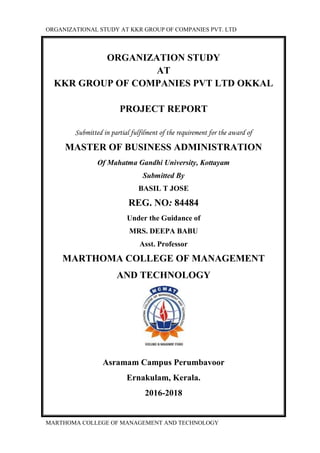 ORGANIZATIONAL STUDY AT KKR GROUP OF COMPANIES PVT. LTD
MARTHOMA COLLEGE OF MANAGEMENT AND TECHNOLOGY
ORGANIZATION STUDY
AT
KKR GROUP OF COMPANIES PVT LTD OKKAL
PROJECT REPORT
Submitted in partial fulfilment of the requirement for the award of
MASTER OF BUSINESS ADMINISTRATION
Of Mahatma Gandhi University, Kottayam
Submitted By
BASIL T JOSE
REG. NO: 84484
Under the Guidance of
MRS. DEEPA BABU
Asst. Professor
MARTHOMA COLLEGE OF MANAGEMENT
AND TECHNOLOGY
Asramam Campus Perumbavoor
Ernakulam, Kerala.
2016-2018
 