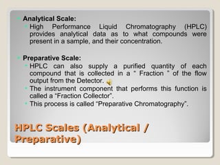  Analytical Scale: 
• High Performance Liquid Chromatography (HPLC) 
provides analytical data as to what compounds were 
present in a sample, and their concentration. 
 Preparative Scale: 
• HPLC can also supply a purified quantity of each 
compound that is collected in a “ Fraction ” of the flow 
output from the Detector. 
• The instrument component that performs this function is 
called a “Fraction Collector”. 
• This process is called “Preparative Chromatography”. 
HHPPLLCC SSccaalleess ((AAnnaallyyttiiccaall // 
PPrreeppaarraattiivvee)) 
 