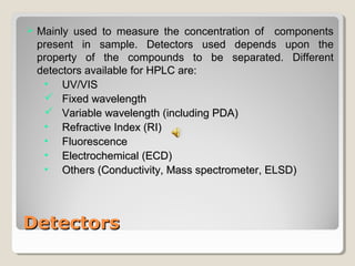  MMaaiinnllyy uusseedd ttoo mmeeaassuurree tthhee ccoonncceennttrraattiioonn ooff ccoommppoonneennttss 
pprreesseenntt iinn ssaammppllee.. DDeetteeccttoorrss uusseedd ddeeppeennddss uuppoonn tthhee 
pprrooppeerrttyy ooff tthhee ccoommppoouunnddss ttoo bbee sseeppaarraatteedd.. DDiiffffeerreenntt 
ddeetteeccttoorrss aavvaaiillaabbllee ffoorr HHPPLLCC aarree:: 
• UUVV//VVIISS 
 FFiixxeedd wwaavveelleennggtthh 
 VVaarriiaabbllee wwaavveelleennggtthh ((iinncclluuddiinngg PPDDAA)) 
• RReeffrraaccttiivvee IInnddeexx ((RRII)) 
• FFlluuoorreesscceennccee 
• EElleeccttrroocchheemmiiccaall ((EECCDD)) 
• OOtthheerrss ((CCoonndduuccttiivviittyy,, MMaassss ssppeeccttrroommeetteerr,, EELLSSDD)) 
DDeetteeccttoorrss 
 