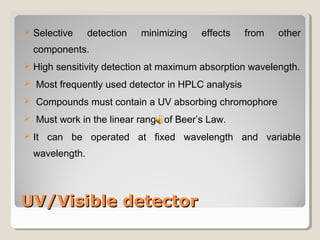  Selective detection minimizing effects from other 
components. 
 High sensitivity detection at maximum absorption wavelength. 
 Most frequently used detector in HPLC analysis 
 Compounds must contain a UV absorbing chromophore 
 Must work in the linear range of Beer’s Law. 
 It can be operated at fixed wavelength and variable 
wavelength. 
UUVV//VViissiibbllee ddeetteeccttoorr 
 