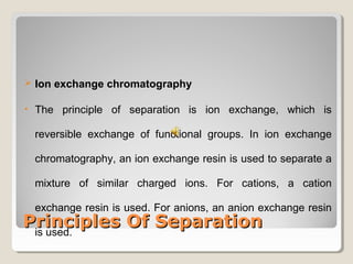  Ion exchange chromatography 
• The principle of separation is ion exchange, which is 
reversible exchange of functional groups. In ion exchange 
chromatography, an ion exchange resin is used to separate a 
mixture of similar charged ions. For cations, a cation 
exchange resin is used. For anions, an anion exchange resin 
is used. 
PPrriinncciipplleess OOff SSeeppaarraattiioonn 
 