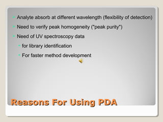  AAnnaallyyttee aabbssoorrbb aatt ddiiffffeerreenntt wwaavveelleennggtthh ((fflleexxiibbiilliittyy ooff ddeetteeccttiioonn)) 
 NNeeeedd ttoo vveerriiffyy ppeeaakk hhoommooggeenneeiittyy ((""ppeeaakk ppuurriittyy"")) 
 NNeeeedd ooff UUVV ssppeeccttrroossccooppyy ddaattaa 
• ffoorr lliibbrraarryy iiddeennttiiffiiccaattiioonn 
• FFoorr ffaasstteerr mmeetthhoodd ddeevveellooppmmeenntt 
RReeaassoonnss FFoorr UUssiinngg PPDDAA 
 
