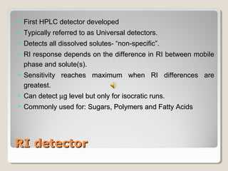  FFiirrsstt HHPPLLCC ddeetteeccttoorr ddeevveellooppeedd 
 TTyyppiiccaallllyy rreeffeerrrreedd ttoo aass UUnniivveerrssaall ddeetteeccttoorrss.. 
 DDeetteeccttss aallll ddiissssoollvveedd ssoolluutteess-- ““nnoonn--ssppeecciiffiicc””.. 
 RRII rreessppoonnssee ddeeppeennddss oonn tthhee ddiiffffeerreennccee iinn RRII bbeettwweeeenn mmoobbiillee 
pphhaassee aanndd ssoolluuttee((ss)).. 
 SSeennssiittiivviittyy rreeaacchheess mmaaxxiimmuumm wwhheenn RRII ddiiffffeerreenncceess aarree 
ggrreeaatteesstt.. 
 CCaann ddeetteecctt mgg lleevveell bbuutt oonnllyy ffoorr iissooccrraattiicc rruunnss.. 
 CCoommmmoonnllyy uusseedd ffoorr:: SSuuggaarrss,, PPoollyymmeerrss aanndd FFaattttyy AAcciiddss 
RRII ddeetteeccttoorr 
 