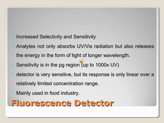  IInnccrreeaasseedd SSeelleeccttiivviittyy aanndd SSeennssiittiivviittyy 
 AAnnaallyytteess nnoott oonnllyy aabbssoorrbbss UUVV//VViiss rraaddiiaattiioonn bbuutt aallssoo rreelleeaasseess 
tthhee eenneerrggyy iinn tthhee ffoorrmm ooff lliigghhtt ooff lloonnggeerr wwaavveelleennggtthh.. 
 SSeennssiittiivviittyy iiss iinn tthhee ppgg rreeggiioonn ((uupp ttoo 11000000xx UUVV)) 
 ddeetteeccttoorr iiss vveerryy sseennssiittiivvee,, bbuutt iittss rreessppoonnssee iiss oonnllyy lliinneeaarr oovveerr aa 
rreellaattiivveellyy lliimmiitteedd ccoonncceennttrraattiioonn rraannggee.. 
 MMaaiinnllyy uusseedd iinn ffoooodd iinndduussttrryy.. 
FFlluuoorreesscceennccee DDeetteeccttoorr 
 