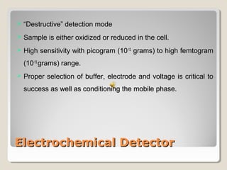  ““DDeessttrruuccttiivvee”” ddeetteeccttiioonn mmooddee 
 SSaammppllee iiss eeiitthheerr ooxxiiddiizzeedd oorr rreedduucceedd iinn tthhee cceellll.. 
 HHiigghh sseennssiittiivviittyy wwiitthh ppiiccooggrraamm ((1100--1122 ggrraammss)) ttoo hhiigghh ffeemmttooggrraamm 
((1100--1155 ggrraammss)) rraannggee.. 
 PPrrooppeerr sseelleeccttiioonn ooff bbuuffffeerr,, eelleeccttrrooddee aanndd vvoollttaaggee iiss ccrriittiiccaall ttoo 
ssuucccceessss aass wweellll aass ccoonnddiittiioonniinngg tthhee mmoobbiillee pphhaassee.. 
EElleeccttrroocchheemmiiccaall DDeetteeccttoorr 
 