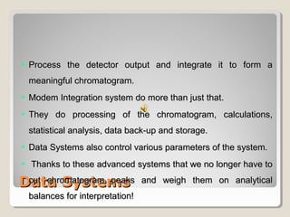  PPrroocceessss tthhee ddeetteeccttoorr oouuttppuutt aanndd iinntteeggrraattee iitt ttoo ffoorrmm aa 
mmeeaanniinnggffuull cchhrroommaattooggrraamm.. 
 MMooddeemm IInntteeggrraattiioonn ssyysstteemm ddoo mmoorree tthhaann jjuusstt tthhaatt.. 
 TThheeyy ddoo pprroocceessssiinngg ooff tthhee cchhrroommaattooggrraamm,, ccaallccuullaattiioonnss,, 
ssttaattiissttiiccaall aannaallyyssiiss,, ddaattaa bbaacckk--uupp aanndd ssttoorraaggee.. 
 DDaattaa SSyysstteemmss aallssoo ccoonnttrrooll vvaarriioouuss ppaarraammeetteerrss ooff tthhee ssyysstteemm.. 
 TThhaannkkss ttoo tthheessee aaddvvaanncceedd ssyysstteemmss tthhaatt wwee nnoo lloonnggeerr hhaavvee ttoo 
ccuutt cchhrroommaattooggrraamm ppeeaakkss aanndd wweeiigghh tthheemm oonn aannaallyyttiiccaall 
bbaallaanncceess ffoorr iinntteerrpprreettaattiioonn!! 
DDaattaa SSyysstteemmss 
 
