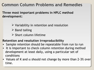 Common Column Problems and Remedies 
Three most important problems in HPLC method 
development: 
 Variability in retention and resolution 
 Band tailing 
 Short column lifetime 
Retention and resolution irreproducibility 
• Sample retention should be repeatable from run to run 
• It is important to check column retention during method 
development at least daily, using a particular set of 
conditions 
• Values of K and a should not change by more than 2-3% over 
time. 
 