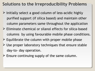 Solutions to the Irreproducibility Problems 
 Initially select a good column of less-acidic highly 
purified support (if silica based) and maintain other 
column parameters same throughout the application 
 Eliminate chemical or silanol effects for silica-based 
columns by using favourable mobile phase conditions. 
 Equilibrate the column with proper mobile phase 
 Use proper laboratory techniques that ensure stable 
day-to- day operation. 
 Ensure continuing supply of the same column. 
 