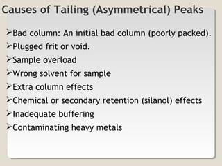 Causes of Tailing (Asymmetrical) Peaks 
Bad column: An initial bad column (poorly packed). 
Plugged frit or void. 
Sample overload 
Wrong solvent for sample 
Extra column effects 
Chemical or secondary retention (silanol) effects 
Inadequate buffering 
Contaminating heavy metals 
 