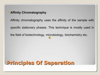  Affinity Chromatography 
• Affinity chromatography uses the affinity of the sample with 
specific stationary phases. This technique is mostly used in 
the field of biotechnology, microbiology, biochemistry etc. 
PPrriinncciipplleess OOff SSeeppaarraattiioonn 
 