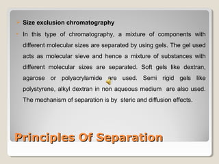  Size exclusion chromatography 
• In this type of chromatography, a mixture of components with 
different molecular sizes are separated by using gels. The gel used 
acts as molecular sieve and hence a mixture of substances with 
different molecular sizes are separated. Soft gels like dextran, 
agarose or polyacrylamide are used. Semi rigid gels like 
polystyrene, alkyl dextran in non aqueous medium are also used. 
The mechanism of separation is by steric and diffusion effects. 
PPrriinncciipplleess OOff SSeeppaarraattiioonn 
 