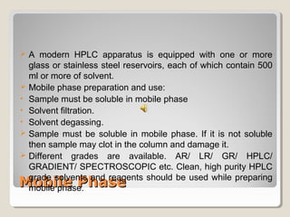  A modern HPLC apparatus is equipped with one or more 
glass or stainless steel reservoirs, each of which contain 500 
ml or more of solvent. 
 Mobile phase preparation and use: 
• Sample must be soluble in mobile phase 
• Solvent filtration. 
• Solvent degassing. 
 Sample must be soluble in mobile phase. If it is not soluble 
then sample may clot in the column and damage it. 
 Different grades are available. AR/ LR/ GR/ HPLC/ 
GRADIENT/ SPECTROSCOPIC etc. Clean, high purity HPLC 
grade solvents and reagents should be used while preparing 
mobile phase. 
MMoobbiillee PPhhaassee 
 