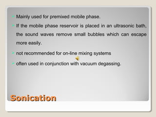  Mainly used for premixed mobile phase. 
 If the mobile phase reservoir is placed in an ultrasonic bath, 
the sound waves remove small bubbles which can escape 
more easily. 
 not recommended for on-line mixing systems 
 often used in conjunction with vacuum degassing. 
SSoonniiccaattiioonn 
 