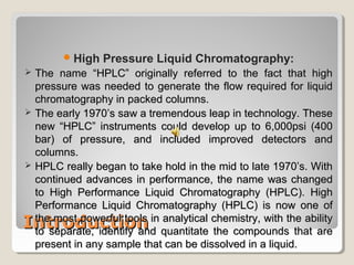 High Pressure Liquid Chromatography: 
 TThhee nnaammee ““HHPPLLCC”” oorriiggiinnaallllyy rreeffeerrrreedd ttoo tthhee ffaacctt tthhaatt hhiigghh 
pprreessssuurree wwaass nneeeeddeedd ttoo ggeenneerraattee tthhee ffllooww rreeqquuiirreedd ffoorr lliiqquuiidd 
cchhrroommaattooggrraapphhyy iinn ppaacckkeedd ccoolluummnnss.. 
 TThhee eeaarrllyy 11997700’’ss ssaaww aa ttrreemmeennddoouuss lleeaapp iinn tteecchhnnoollooggyy.. TThheessee 
nneeww ““HHPPLLCC”” iinnssttrruummeennttss ccoouulldd ddeevveelloopp uupp ttoo 66,,000000ppssii ((440000 
bbaarr)) ooff pprreessssuurree,, aanndd iinncclluuddeedd iimmpprroovveedd ddeetteeccttoorrss aanndd 
ccoolluummnnss.. 
 HHPPLLCC rreeaallllyy bbeeggaann ttoo ttaakkee hhoolldd iinn tthhee mmiidd ttoo llaattee 11997700’’ss.. WWiitthh 
ccoonnttiinnuueedd aaddvvaanncceess iinn ppeerrffoorrmmaannccee,, tthhee nnaammee wwaass cchhaannggeedd 
ttoo HHiigghh PPeerrffoorrmmaannccee LLiiqquuiidd CChhrroommaattooggrraapphhyy ((HHPPLLCC)).. HHiigghh 
PPeerrffoorrmmaannccee LLiiqquuiidd CChhrroommaattooggrraapphhyy ((HHPPLLCC)) iiss nnooww oonnee ooff 
tthhee mmoosstt ppoowweerrffuull ttoooollss iinn aannaallyyttiiccaall cchheemmiissttrryy,, wwiitthh tthhee aabbiilliittyy 
ttoo sseeppaarraattee,, iiddeennttiiffyy aanndd qquuaannttiittaattee tthhee ccoommppoouunnddss tthhaatt aarree 
pprreesseenntt iinn aannyy ssaammppllee tthhaatt ccaann bbee ddiissssoollvveedd iinn aa lliiqquuiidd.. 
IInnttrroodduuccttiioonn 
 
