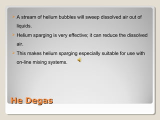  A stream of helium bubbles will sweep dissolved air out of 
liquids. 
 Helium sparging is very effective; it can reduce the dissolved 
air. 
 This makes helium sparging especially suitable for use with 
on-line mixing systems. 
HHee DDeeggaass 
 