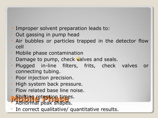  Improper solvent preparation leads to: 
• Out gassing in pump head 
• Air bubbles or particles trapped in the detector flow 
cell 
• Mobile phase contamination 
• Damage to pump, check valves and seals. 
• Plugged in-line filters, frits, check valves or 
connecting tubing. 
• Poor injection precision. 
• High system back pressure. 
• Flow related base line noise. 
• Shifting retention times. 
• Abnormal peak shapes. 
• In correct qualitative/ quantitative results. 
MMoobbiillee PPhhaassee 
 