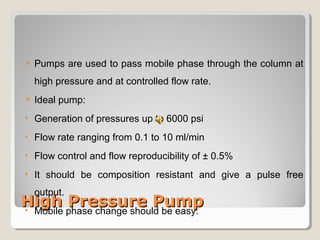  Pumps are used to pass mobile phase through the column at 
high pressure and at controlled flow rate. 
 Ideal pump: 
• Generation of pressures up to 6000 psi 
• Flow rate ranging from 0.1 to 10 ml/min 
• Flow control and flow reproducibility of ± 0.5% 
• It should be composition resistant and give a pulse free 
output. 
• Mobile phase change should be easy. 
HHiigghh PPrreessssuurree PPuummpp 
 