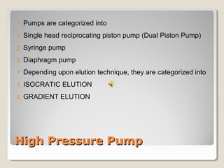  Pumps are categorized into 
1. Single head reciprocating piston pump (Dual Piston Pump) 
2. Syringe pump 
3. Diaphragm pump 
 Depending upon elution technique, they are categorized into 
1. ISOCRATIC ELUTION 
2. GRADIENT ELUTION 
HHiigghh PPrreessssuurree PPuummpp 
 
