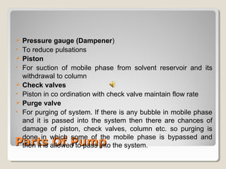  Pressure gauge (Dampener) 
• To reduce pulsations 
 Piston 
• For suction of mobile phase from solvent reservoir and its 
withdrawal to column 
 Check valves 
• Piston in co ordination with check valve maintain flow rate 
 Purge valve 
• For purging of system. If there is any bubble in mobile phase 
and it is passed into the system then there are chances of 
damage of piston, check valves, column etc. so purging is 
done in which some of the mobile phase is bypassed and 
then it is allowed to pass into the system. 
PPaarrttss OOff PPuummpp 
 