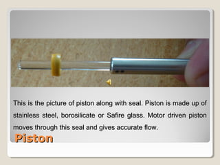 TThhiiss iiss tthhee ppiiccttuurree ooff ppiissttoonn aalloonngg wwiitthh sseeaall.. PPiissttoonn iiss mmaaddee uupp ooff 
ssttaaiinnlleessss sstteeeell,, bboorroossiilliiccaattee oorr SSaaffiirree ggllaassss.. MMoottoorr ddrriivveenn ppiissttoonn 
mmoovveess tthhrroouugghh tthhiiss sseeaall aanndd ggiivveess aaccccuurraattee ffllooww.. 
PPiissttoonn 
 
