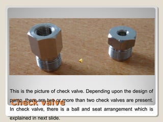 TThhiiss iiss tthhee ppiiccttuurree ooff cchheecckk vvaallvvee.. DDeeppeennddiinngg uuppoonn tthhee ddeessiiggnn ooff 
ppuummpp,, CChheecckk tthheerree aarree vvaallvvee 
ttwwoo oorr mmoorree tthhaann ttwwoo cchheecckk vvaallvveess aarree pprreesseenntt.. 
IInn cchheecckk vvaallvvee,, tthheerree iiss aa bbaallll aanndd sseeaatt aarrrraannggeemmeenntt wwhhiicchh iiss 
eexxppllaaiinneedd iinn nneexxtt sslliiddee.. 
 