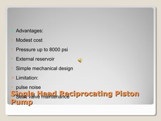  Advantages: 
• Modest cost 
• Pressure up to 8000 psi 
• External reservoir 
• Simple mechanical design 
 Limitation: 
• pulse noise 
• Seal, valve maintenance 
SSiinnggllee HHeeaadd RReecciipprrooccaattiinngg PPiissttoonn 
PPuummpp 
 