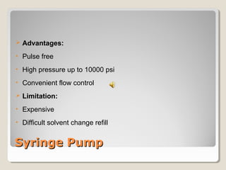  Advantages: 
• Pulse free 
• High pressure up to 10000 psi 
• Convenient flow control 
 Limitation: 
• Expensive 
• Difficult solvent change refill 
SSyyrriinnggee PPuummpp 
 