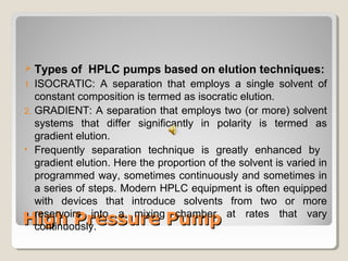  Types of HPLC pumps based on elution techniques: 
1. ISOCRATIC: A separation that employs a single solvent of 
constant composition is termed as isocratic elution. 
2. GRADIENT: A separation that employs two (or more) solvent 
systems that differ significantly in polarity is termed as 
gradient elution. 
• Frequently separation technique is greatly enhanced by 
gradient elution. Here the proportion of the solvent is varied in 
programmed way, sometimes continuously and sometimes in 
a series of steps. Modern HPLC equipment is often equipped 
with devices that introduce solvents from two or more 
reservoirs into a mixing chamber at rates that vary 
continuously. 
HHiigghh PPrreessssuurree PPuummpp 
 