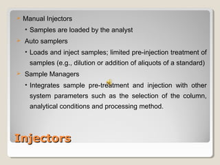  Manual Injectors 
• Samples are loaded by the analyst 
 Auto samplers 
• Loads and inject samples; limited pre-injection treatment of 
samples (e.g., dilution or addition of aliquots of a standard) 
 Sample Managers 
• Integrates sample pre-treatment and injection with other 
system parameters such as the selection of the column, 
analytical conditions and processing method. 
IInnjjeeccttoorrss 
 