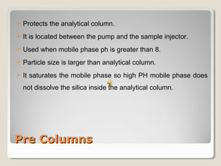 Protects the analytical column. 
 It is located between the pump and the sample injector. 
 Used when mobile phase ph is greater than 8. 
 Particle size is larger than analytical column. 
 It saturates the mobile phase so high PH mobile phase does 
not dissolve the silica inside the analytical column. 
PPrree CCoolluummnnss 
 