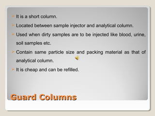  It is a short column. 
 Located between sample injector and analytical column. 
 Used when dirty samples are to be injected like blood, urine, 
soil samples etc. 
 Contain same particle size and packing material as that of 
analytical column. 
 It is cheap and can be refilled. 
GGuuaarrdd CCoolluummnnss 
 