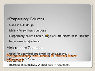 Preparatory Columns 
• Used in bulk drugs. 
• Mainly for synthesis purpose 
• Preparatory column has a large column diameter to facilitate 
large volume injections. 
Micro bore Columns 
• used for analytical and small volume assays. 
• Diameter is 1-2 mm. 
• Increase in sensitivity without loss in resolution. 
Preparatory ccoolluummnnss && MMiiccrroo bboorree 
ccoolluummnnss 
 