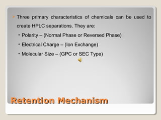  TThhrreeee pprriimmaarryy cchhaarraacctteerriissttiiccss ooff cchheemmiiccaallss ccaann bbee uusseedd ttoo 
ccrreeaattee HHPPLLCC sseeppaarraattiioonnss.. TThheeyy aarree:: 
• PPoollaarriittyy –– ((NNoorrmmaall PPhhaassee oorr RReevveerrsseedd PPhhaassee)) 
• EElleeccttrriiccaall CChhaarrggee –– ((IIoonn EExxcchhaannggee)) 
• MMoolleeccuullaarr SSiizzee –– ((GGPPCC oorr SSEECC TTyyppee)) 
RReetteennttiioonn MMeecchhaanniissmm 
 