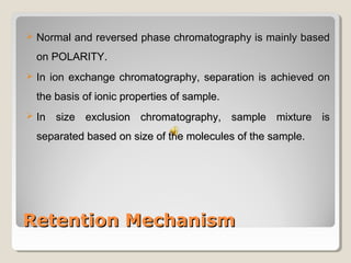  NNoorrmmaall aanndd rreevveerrsseedd pphhaassee cchhrroommaattooggrraapphhyy iiss mmaaiinnllyy bbaasseedd 
oonn PPOOLLAARRIITTYY.. 
 IInn iioonn eexxcchhaannggee cchhrroommaattooggrraapphhyy,, sseeppaarraattiioonn iiss aacchhiieevveedd oonn 
tthhee bbaassiiss ooff iioonniicc pprrooppeerrttiieess ooff ssaammppllee.. 
 IInn ssiizzee eexxcclluussiioonn cchhrroommaattooggrraapphhyy,, ssaammppllee mmiixxttuurree iiss 
sseeppaarraatteedd bbaasseedd oonn ssiizzee ooff tthhee mmoolleeccuulleess ooff tthhee ssaammppllee.. 
RReetteennttiioonn MMeecchhaanniissmm 
 