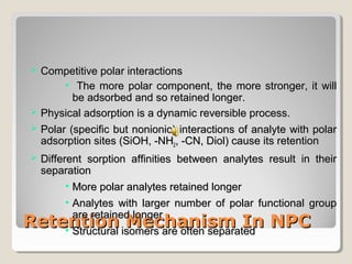  CCoommppeettiittiivvee ppoollaarr iinntteerraaccttiioonnss 
• TThhee mmoorree ppoollaarr ccoommppoonneenntt,, tthhee mmoorree ssttrroonnggeerr,, iitt wwiillll 
bbee aaddssoorrbbeedd aanndd ssoo rreettaaiinneedd lloonnggeerr.. 
 PPhhyyssiiccaall aaddssoorrppttiioonn iiss aa ddyynnaammiicc rreevveerrssiibbllee pprroocceessss.. 
 PPoollaarr ((ssppeecciiffiicc bbuutt nnoonniioonniicc)) iinntteerraaccttiioonnss ooff aannaallyyttee wwiitthh ppoollaarr 
aaddssoorrppttiioonn ssiitteess ((SSiiOOHH,, --NNHH22,, --CCNN,, DDiiooll)) ccaauussee iittss rreetteennttiioonn 
 DDiiffffeerreenntt ssoorrppttiioonn aaffffiinniittiieess bbeettwweeeenn aannaallyytteess rreessuulltt iinn tthheeiirr 
sseeppaarraattiioonn 
• MMoorree ppoollaarr aannaallyytteess rreettaaiinneedd lloonnggeerr 
• AAnnaallyytteess wwiitthh llaarrggeerr nnuummbbeerr ooff ppoollaarr ffuunnccttiioonnaall ggrroouupp 
aarree rreettaaiinneedd lloonnggeerr 
• SSttrruuccttuurraall iissoommeerrss aarree oofftteenn sseeppaarraatteedd 
RReetteennttiioonn MMeecchhaanniissmm IInn NNPPCC 
 