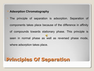  Adsorption Chromatography 
• The principle of separation is adsorption. Separation of 
components takes place because of the difference in affinity 
of compounds towards stationary phase. This principle is 
seen in normal phase as well as reversed phase mode, 
where adsorption takes place. 
PPrriinncciipplleess OOff SSeeppaarraattiioonn 
 