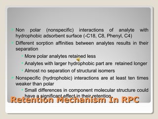  NNoonn ppoollaarr ((nnoonnssppeecciiffiicc)) iinntteerraaccttiioonnss ooff aannaallyyttee wwiitthh 
hhyyddrroopphhoobbiicc aaddssoorrbbeenntt ssuurrffaaccee ((--CC1188,, CC88,, PPhheennyyll,, CC44)) 
 DDiiffffeerreenntt ssoorrppttiioonn aaffffiinniittiieess bbeettwweeeenn aannaallyytteess rreessuullttss iinn tthheeiirr 
sseeppaarraattiioonn 
• MMoorree ppoollaarr aannaallyytteess rreettaaiinneedd lleessss 
• AAnnaallyytteess wwiitthh llaarrggeerr hhyyddrroopphhoobbiicc ppaarrtt aarree rreettaaiinneedd lloonnggeerr 
• AAllmmoosstt nnoo sseeppaarraattiioonn ooff ssttrruuccttuurraall iissoommeerrss 
 NNoonnssppeecciiffiicc ((hhyyddrroopphhoobbiicc)) iinntteerraaccttiioonnss aarree aatt lleeaasstt tteenn ttiimmeess 
wweeaakkeerr tthhaann ppoollaarr 
• SSmmaallll ddiiffffeerreenncceess iinn ccoommppoonneenntt mmoolleeccuullaarr ssttrruuccttuurree ccoouulldd 
hhaavvee aa ssiiggnniiffiiccaanntt eeffffeecctt iinn tthheeiirr rreetteennttiioonn 
RReetteennttiioonn MMeecchhaanniissmm IInn RRPPCC 
 
