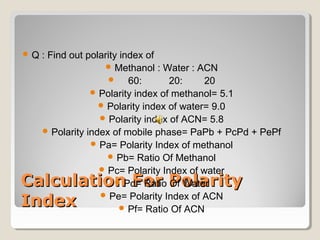 Q : Find out polarity index of 
Methanol : Water : ACN 
 60: 20: 20 
Polarity index of methanol= 5.1 
Polarity index of water= 9.0 
Polarity index of ACN= 5.8 
Polarity index of mobile phase= PaPb + PcPd + PePf 
Pa= Polarity Index of methanol 
Pb= Ratio Of Methanol 
Pc= Polarity Index of water 
CCaallccuullaattiioonn Pd= FFoorr Ratio PPoollaarriittyy 
Of Water 
IInnddeexx 
Pe= Polarity Index of ACN 
Pf= Ratio Of ACN 
 