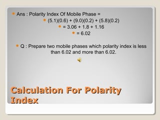 Ans : Polarity Index Of Mobile Phase = 
(5.1)(0.6) + (9.0)(0.2) + (5.8)(0.2) 
= 3.06 + 1.8 + 1.16 
= 6.02 
Q : Prepare two mobile phases which polarity index is less 
than 6.02 and more than 6.02. 
CCaallccuullaattiioonn FFoorr PPoollaarriittyy 
IInnddeexx 
 