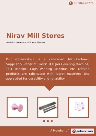 08586978776
A Member of
Nirav Mill Stores
www.indiamart.com/nirav-millstores
Our organization is a renowned Manufacturer,
Supplier & Trader of Plastic TFO Jari Covering Machine,
TFO Machine, Cops Winding Machine, etc. Oﬀered
products are fabricated with latest machines and
applauded for durability and reliability.
 