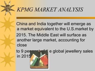 KPMG MARKET ANALYSIS China and India together will emerge as a market equivalent to the U.S.market by 2015. The Middle East will surface as another large market, accounting for close to 9 per cent of the global jewellery sales in 2015. 