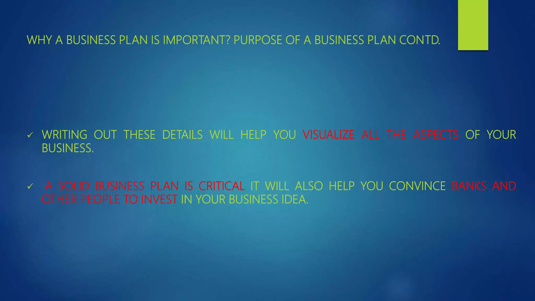 WHY A BUSINESS PLAN IS IMPORTANT? PURPOSE OF A BUSINESS PLAN CONTD.
 WRITING OUT THESE DETAILS WILL HELP YOU VISUALIZE ALL THE ASPECTS OF YOUR
BUSINESS.
 A SOLID BUSINESS PLAN IS CRITICAL IT WILL ALSO HELP YOU CONVINCE BANKS AND
OTHER PEOPLE TO INVEST IN YOUR BUSINESS IDEA.
 