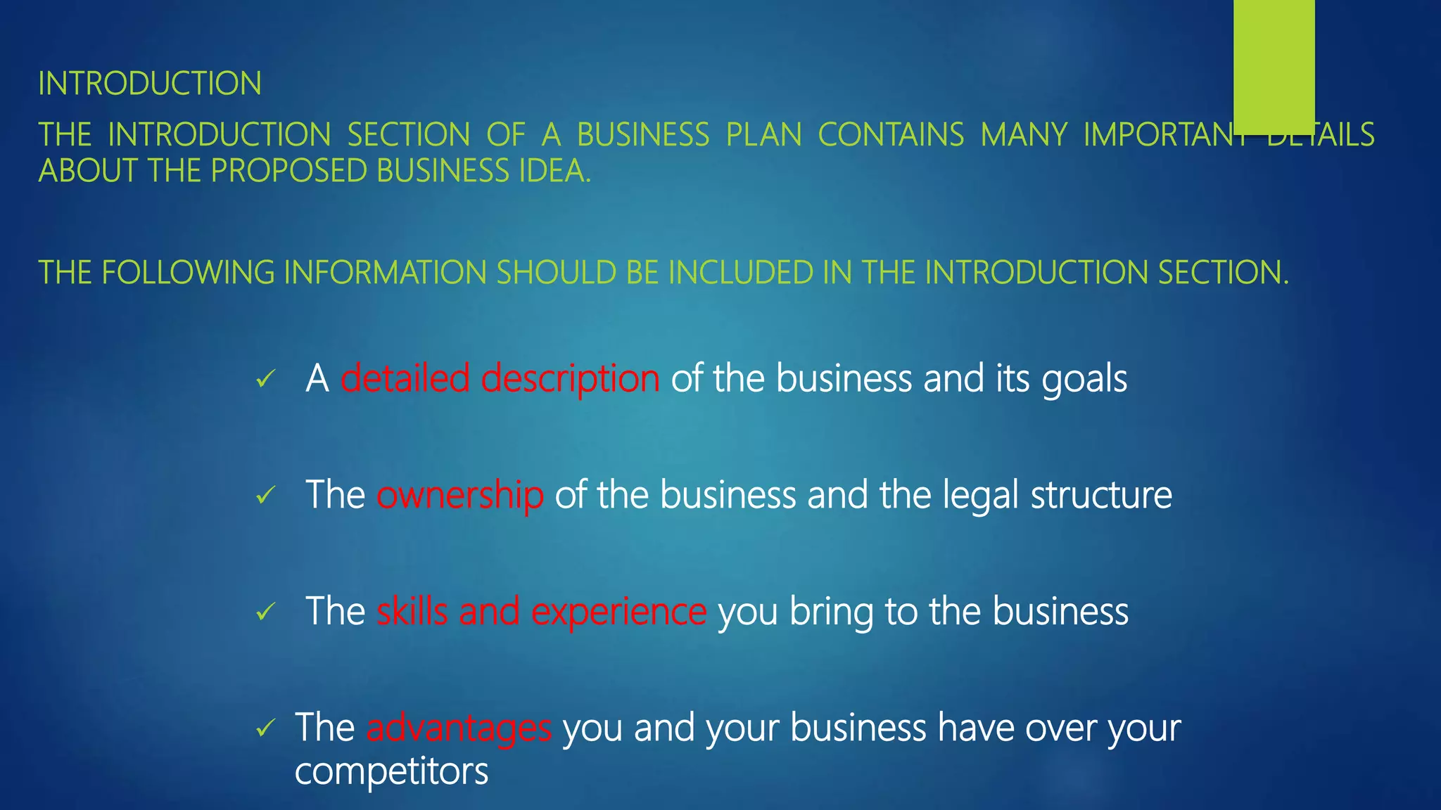 INTRODUCTION
THE INTRODUCTION SECTION OF A BUSINESS PLAN CONTAINS MANY IMPORTANT DETAILS
ABOUT THE PROPOSED BUSINESS IDEA.
THE FOLLOWING INFORMATION SHOULD BE INCLUDED IN THE INTRODUCTION SECTION.
 A detailed description of the business and its goals
 The ownership of the business and the legal structure
 The skills and experience you bring to the business
 The advantages you and your business have over your
competitors
 