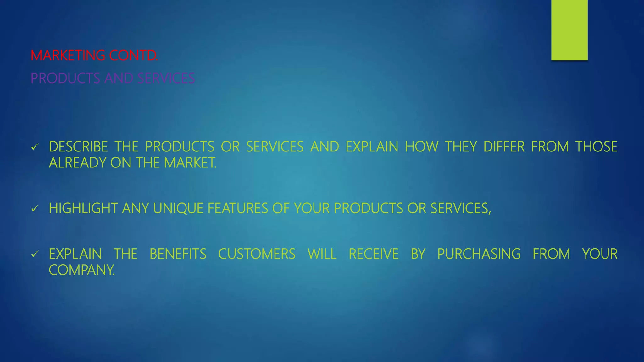 MARKETING CONTD.
PRODUCTS AND SERVICES
 DESCRIBE THE PRODUCTS OR SERVICES AND EXPLAIN HOW THEY DIFFER FROM THOSE
ALREADY ON THE MARKET.
 HIGHLIGHT ANY UNIQUE FEATURES OF YOUR PRODUCTS OR SERVICES,
 EXPLAIN THE BENEFITS CUSTOMERS WILL RECEIVE BY PURCHASING FROM YOUR
COMPANY.
 