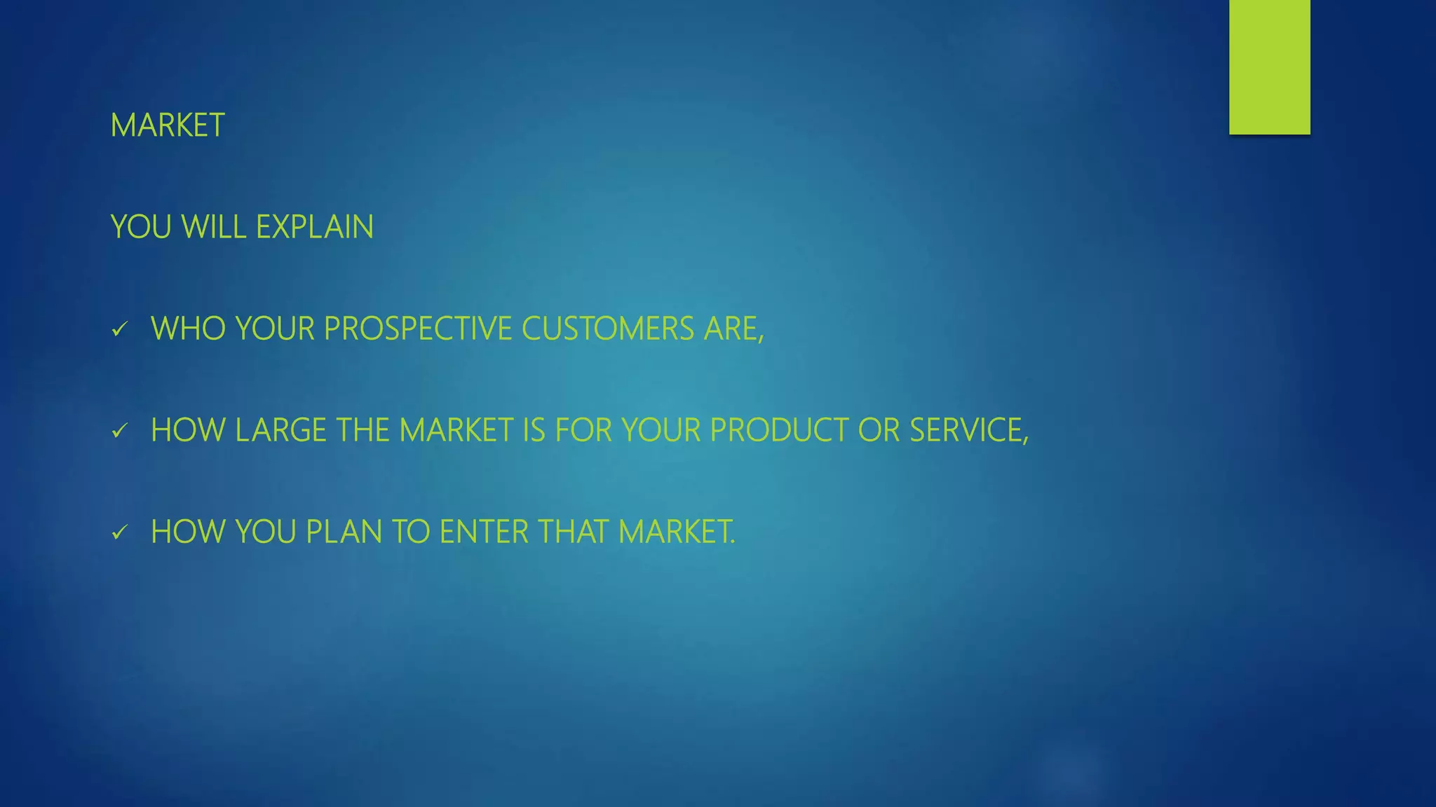MARKET
YOU WILL EXPLAIN
 WHO YOUR PROSPECTIVE CUSTOMERS ARE,
 HOW LARGE THE MARKET IS FOR YOUR PRODUCT OR SERVICE,
 HOW YOU PLAN TO ENTER THAT MARKET.
 